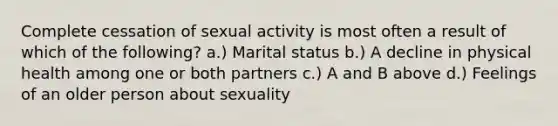 Complete cessation of sexual activity is most often a result of which of the following? a.) Marital status b.) A decline in physical health among one or both partners c.) A and B above d.) Feelings of an older person about sexuality