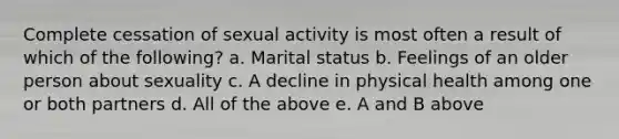 Complete cessation of sexual activity is most often a result of which of the following? a. Marital status b. Feelings of an older person about sexuality c. A decline in physical health among one or both partners d. All of the above e. A and B above