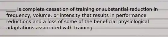 ____ is complete cessation of training or substantial reduction in frequency, volume, or intensity that results in performance reductions and a loss of some of the beneficial physiological adaptations associated with training.