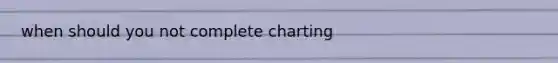 when should you not complete charting