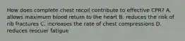 How does complete chest recoil contribute to effective CPR? A. allows maximum blood return to the heart B. reduces the risk of rib fractures C. increases the rate of chest compressions D. reduces rescuer fatigue