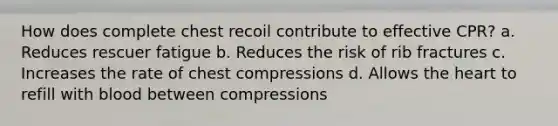 How does complete chest recoil contribute to effective CPR? a. Reduces rescuer fatigue b. Reduces the risk of rib fractures c. Increases the rate of chest compressions d. Allows the heart to refill with blood between compressions