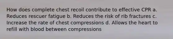 How does complete chest recoil contribute to effective CPR a. Reduces rescuer fatigue b. Reduces the risk of rib fractures c. Increase the rate of chest compressions d. Allows the heart to refill with blood between compressions