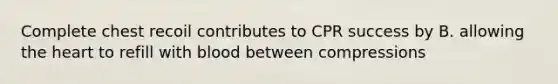 Complete chest recoil contributes to CPR success by B. allowing <a href='https://www.questionai.com/knowledge/kya8ocqc6o-the-heart' class='anchor-knowledge'>the heart</a> to refill with blood between compressions