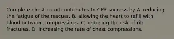 Complete chest recoil contributes to CPR success by A. reducing the fatigue of the rescuer. B. allowing the heart to refill with blood between compressions. C. reducing the risk of rib fractures. D. increasing the rate of chest compressions.