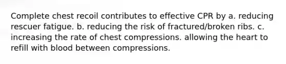 Complete chest recoil contributes to effective CPR by a. reducing rescuer fatigue. b. reducing the risk of fractured/broken ribs. c. increasing the rate of chest compressions. allowing the heart to refill with blood between compressions.