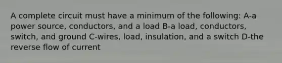 A complete circuit must have a minimum of the following: A-a power source, conductors, and a load B-a load, conductors, switch, and ground C-wires, load, insulation, and a switch D-the reverse flow of current