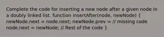 Complete the code for inserting a new node after a given node in a doubly linked list. function insertAfter(node, newNode) ( newNode.next = node.next; newNode.prev = // missing code node.next = newNode; // Rest of the code )