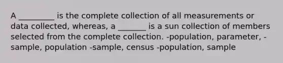 A _________ is the complete collection of all measurements or data collected, whereas, a _______ is a sun collection of members selected from the complete collection. -population, parameter, - sample, population -sample, census -population, sample