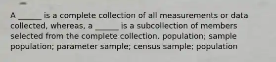 A ______ is a complete collection of all measurements or data collected, whereas, a ______ is a subcollection of members selected from the complete collection. population; sample population; parameter sample; census sample; population