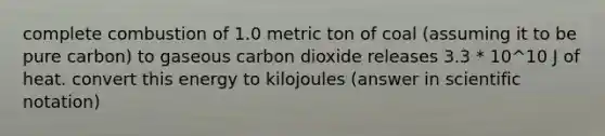 complete combustion of 1.0 metric ton of coal (assuming it to be pure carbon) to gaseous carbon dioxide releases 3.3 * 10^10 J of heat. convert this energy to kilojoules (answer in scientific notation)