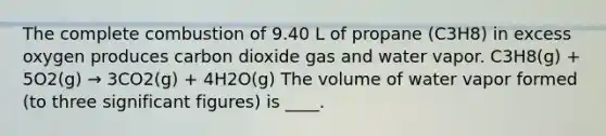 The complete combustion of 9.40 L of propane (C3H8) in excess oxygen produces carbon dioxide gas and water vapor. C3H8(g) + 5O2(g) → 3CO2(g) + 4H2O(g) The volume of water vapor formed (to three significant figures) is ____.