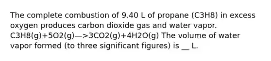 The complete combustion of 9.40 L of propane (C3H8) in excess oxygen produces carbon dioxide gas and water vapor. C3H8(g)+5O2(g)—>3CO2(g)+4H2O(g) The volume of water vapor formed (to three significant figures) is __ L.