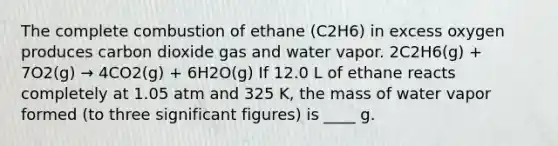 The complete combustion of ethane (C2H6) in excess oxygen produces carbon dioxide gas and water vapor. 2C2H6(g) + 7O2(g) → 4CO2(g) + 6H2O(g) If 12.0 L of ethane reacts completely at 1.05 atm and 325 K, the mass of water vapor formed (to three <a href='https://www.questionai.com/knowledge/kFFoNy5xk3-significant-figures' class='anchor-knowledge'>significant figures</a>) is ____ g.