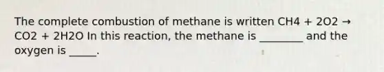 The complete combustion of methane is written CH4 + 2O2 → CO2 + 2H2O In this reaction, the methane is ________ and the oxygen is _____.