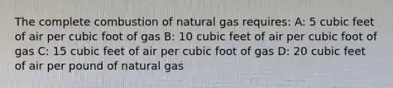 The complete combustion of natural gas requires: A: 5 cubic feet of air per cubic foot of gas B: 10 cubic feet of air per cubic foot of gas C: 15 cubic feet of air per cubic foot of gas D: 20 cubic feet of air per pound of natural gas