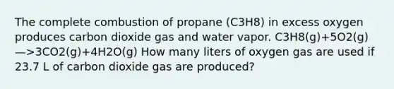 The complete combustion of propane (C3H8) in excess oxygen produces carbon dioxide gas and water vapor. C3H8(g)+5O2(g)—>3CO2(g)+4H2O(g) How many liters of oxygen gas are used if 23.7 L of carbon dioxide gas are produced?