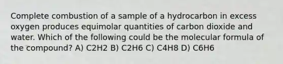 Complete combustion of a sample of a hydrocarbon in excess oxygen produces equimolar quantities of carbon dioxide and water. Which of the following could be the molecular formula of the compound? A) C2H2 B) C2H6 C) C4H8 D) C6H6