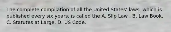 The complete compilation of all the United States' laws, which is published every six years, is called the A. Slip Law . B. Law Book. C. Statutes at Large. D. US Code.