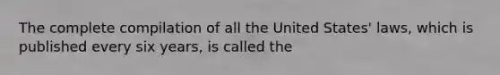 The complete compilation of all the United States' laws, which is published every six years, is called the