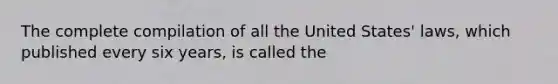 The complete compilation of all the United States' laws, which published every six years, is called the