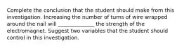 Complete the conclusion that the student should make from this investigation. Increasing the number of turns of wire wrapped around the nail will ______________ the strength of the electromagnet. Suggest two variables that the student should control in this investigation.