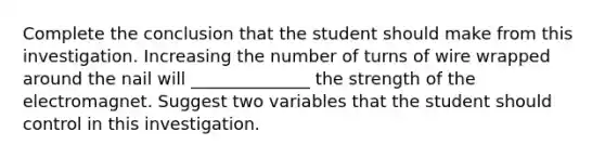 Complete the conclusion that the student should make from this investigation. Increasing the number of turns of wire wrapped around the nail will ______________ the strength of the electromagnet. Suggest two variables that the student should control in this investigation.