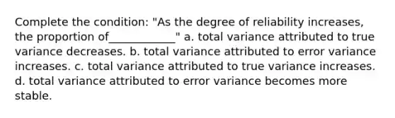 Complete the condition: "As the degree of reliability increases, the proportion of____________" a. total variance attributed to true variance decreases. b. total variance attributed to error variance increases. c. total variance attributed to true variance increases. d. total variance attributed to error variance becomes more stable.