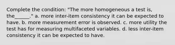 Complete the condition: "The more homogeneous a test is, the______." a. more inter-item consistency it can be expected to have. b. more measurement error is observed. c. more utility the test has for measuring multifaceted variables. d. less inter-item consistency it can be expected to have.