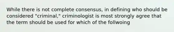 While there is not complete consensus, in defining who should be considered "criminal," criminologist is most strongly agree that the term should be used for which of the follwoing