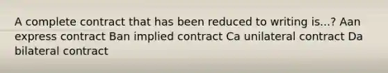 A complete contract that has been reduced to writing is...? Aan express contract Ban implied contract Ca unilateral contract Da bilateral contract