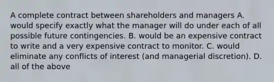 A complete contract between shareholders and managers A. would specify exactly what the manager will do under each of all possible future contingencies. B. would be an expensive contract to write and a very expensive contract to monitor. C. would eliminate any conflicts of interest (and managerial discretion). D. all of the above