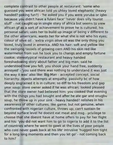 complete contrast to other people at restaurant: 'some who guessed you were african told yo uhtey loved elephants' (heavy handed? poking fun?) - 'he asked you if you were yoruba or igbo because you didn't have a fulani face' 'never does silly tourist stuff' - not caught up in single story of africa but seems to view african gf as a sort of achievement to prove he is cultured; his personal safari; uses her to build up image of being v different to the other americans, wants her for what she is not who his eyes; colour of olive oil - 'extra virgin olive oil was the only thing you loved, truly loved in america. AND his hair: soft and yellow like the swinging tassels of growing corn AND his skin red like watermelon from sun he took you to changs and empty fortune cookie; stereotypical restaurant and heavy handed foreshadowing story about father and big man: said he understood how you felt. you shook your hand free, suddenly annoyed' - 'you said there was nothing to understand it was just the way it was' also like: Big Man - accepted concept, social hierarchy, rejects attempts at empathy, passivity bc of how deeply engrained it is in culture; so diff to his freedom and gap year soup: store owner asked if he was african; looked pleased that the store owner had believed him; you cooked that evening with the things you had bought and after he ate gar and onugbu soup, he threw up in your sink - heavy handed? relishes in his awareness of other cultures; like game; but not genuine, when confronted with nigerian culture, throws up; can't sustain lie beyond surface level he doesnt eat meat and msg - privilege to choose that she doesnt have at home offers to pay for her flight and his: 'you did not want him to go to nigeria to add it to the list of countries where he went to gawk at the lives of poor people who cold never gawk back at his life' intrusive 'hugged him tight for a long long moments and then you let go' - not coming back to him?