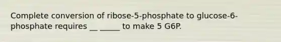 Complete conversion of ribose-5-phosphate to glucose-6-phosphate requires __ _____ to make 5 G6P.