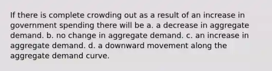 If there is complete crowding out as a result of an increase in government spending there will be a. a decrease in aggregate demand. b. no change in aggregate demand. c. an increase in aggregate demand. d. a downward movement along the aggregate demand curve.