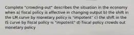 Complete "crowding-out" describes the situation in the economy when a) fiscal policy is effective in changing output b) the shift in the LM curve by monetary policy is "impotent" c) the shift in the IS curve by fiscal policy is "impotent" d) fiscal policy crowds out monetary policy