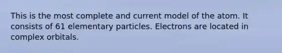 This is the most complete and current model of the atom. It consists of 61 elementary particles. Electrons are located in complex orbitals.