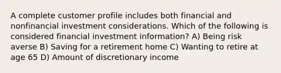 A complete customer profile includes both financial and nonfinancial investment considerations. Which of the following is considered financial investment information? A) Being risk averse B) Saving for a retirement home C) Wanting to retire at age 65 D) Amount of discretionary income