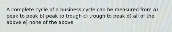 A complete cycle of a business cycle can be measured from a) peak to peak b) peak to trough c) trough to peak d) all of the above e) none of the above