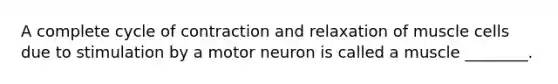 A complete cycle of contraction and relaxation of muscle cells due to stimulation by a motor neuron is called a muscle ________.