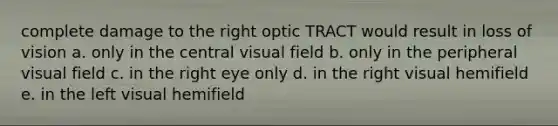 complete damage to the right optic TRACT would result in loss of vision a. only in the central visual field b. only in the peripheral visual field c. in the right eye only d. in the right visual hemifield e. in the left visual hemifield