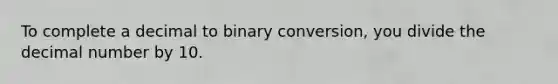 To complete a decimal to binary conversion, you divide the decimal number by 10.