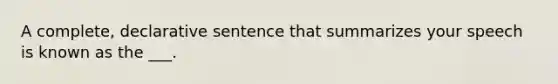 A complete, declarative sentence that summarizes your speech is known as the ___.