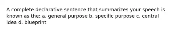 A complete declarative sentence that summarizes your speech is known as the: a. general purpose b. specific purpose c. central idea d. blueprint