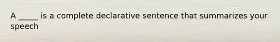 A _____ is a complete declarative sentence that summarizes your speech