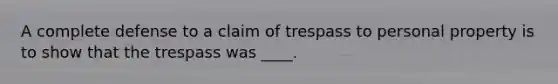 A complete defense to a claim of trespass to personal property is to show that the trespass was ____.