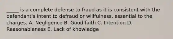 _____ is a complete defense to fraud as it is consistent with the defendant's intent to defraud or willfulness, essential to the charges. A. Negligence B. Good faith C. Intention D. Reasonableness E. Lack of knowledge