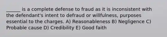 ______ is a complete defense to fraud as it is inconsistent with the defendant's intent to defraud or willfulness, purposes essential to the charges. A) Reasonableness B) Negligence C) Probable cause D) Credibility E) Good faith