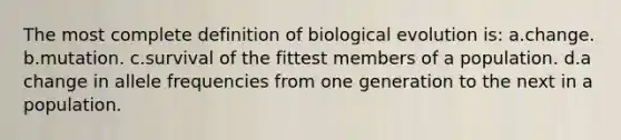 The most complete definition of biological evolution is: a.change. b.mutation. c.survival of the fittest members of a population. d.a change in allele frequencies from one generation to the next in a population.