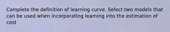 Complete the definition of learning curve. Select two models that can be used when incorporating learning into the estimation of cost